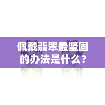 佩戴翡翠最坚固的办法是什么？从选材到保养全解析