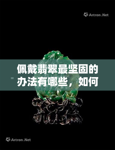 佩戴翡翠最坚固的办法有哪些，如何让翡翠更加坚固？——佩戴翡翠的最有效方法