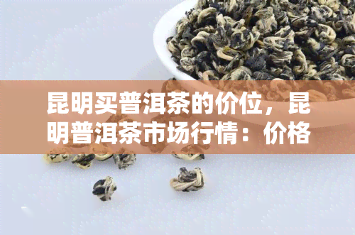 昆明买普洱茶的价位，昆明普洱茶市场行情：价格、品质一览无余