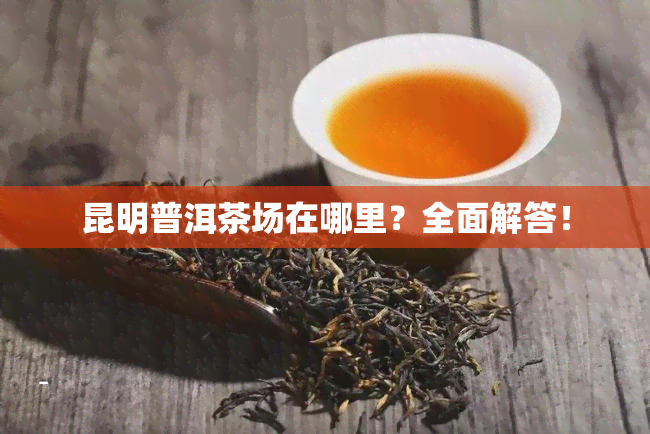 昆明普洱茶场在哪里？全面解答！