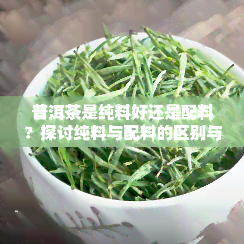 普洱茶是纯料好还是配料？探讨纯料与配料的区别与优劣