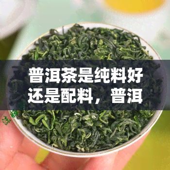 普洱茶是纯料好还是配料，普洱茶：纯料与配料，哪种更好？