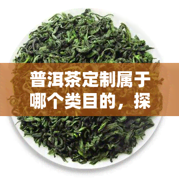 普洱茶定制属于哪个类目的，探索茶叶世界：了解普洱茶定制属于哪个类别