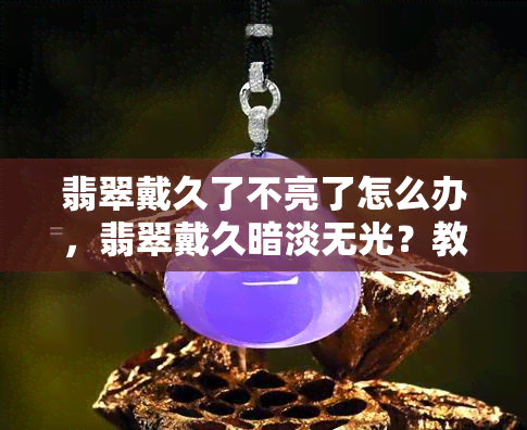 翡翠戴久了不亮了怎么办，翡翠戴久暗淡无光？教你如何让其恢复亮丽光泽！