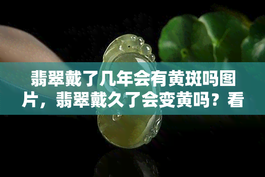 翡翠戴了几年会有黄斑吗图片，翡翠戴久了会变黄吗？看图了解可能的原因和解决办法！