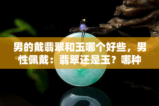 男的戴翡翠和玉哪个好些，男性佩戴：翡翠还是玉？哪种更好？