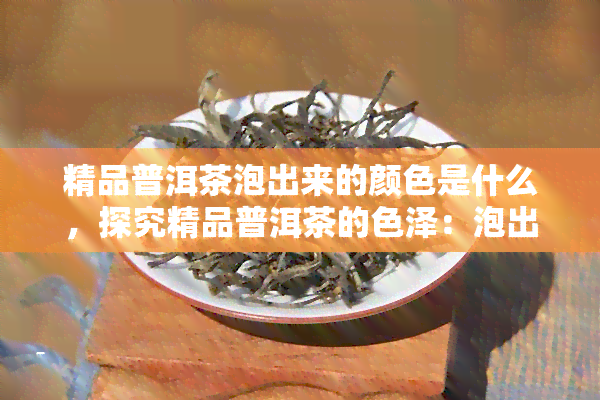 精品普洱茶泡出来的颜色是什么，探究精品普洱茶的色泽：泡出的水色是怎样的？