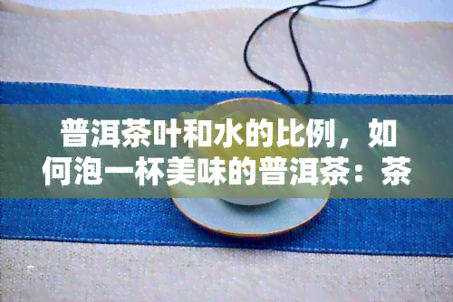 普洱茶叶和水的比例，如何泡一杯美味的普洱茶：茶叶与水的比例是多少？