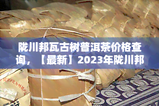 陇川邦瓦古树普洱茶价格查询，【最新】2023年陇川邦瓦古树普洱茶价格表查询