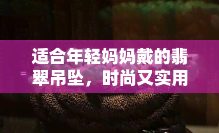 适合年轻妈妈戴的翡翠吊坠，时尚又实用：适合年轻妈妈佩戴的翡翠吊坠推荐