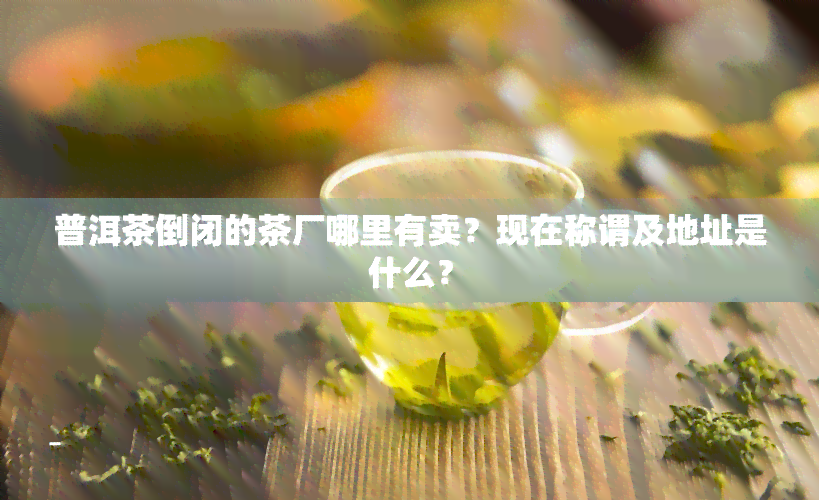 普洱茶倒闭的茶厂哪里有卖？现在称谓及地址是什么？