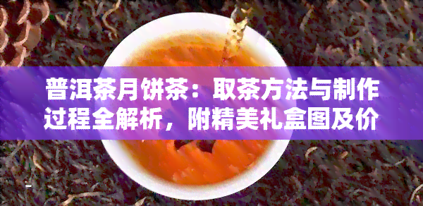 普洱茶月饼茶：取茶方法与制作过程全解析，附精美礼盒图及价格参考