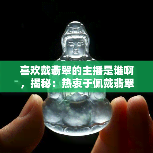 喜欢戴翡翠的主播是谁啊，揭秘：热衷于佩戴翡翠的网络主播究竟是谁？