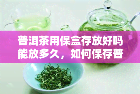 普洱茶用保盒存放好吗能放多久，如何保存普洱茶？使用保盒是否可行？可存放多久？