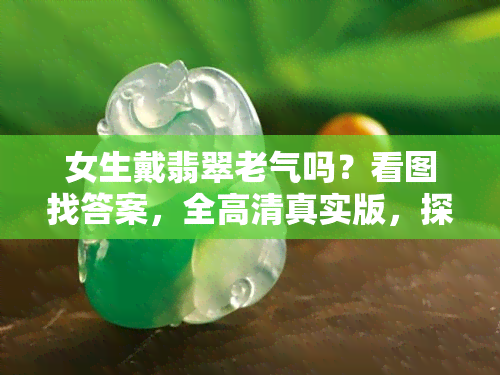 女生戴翡翠老气吗？看图找答案，全高 *** 实版，探讨佩戴好处与优缺点