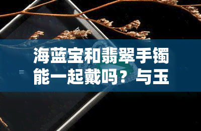 海蓝宝和翡翠手镯能一起戴吗？与玉镯、其他宝石搭配要注意什么？