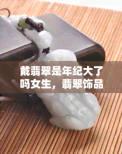 戴翡翠是年纪大了吗女生，翡翠饰品：年龄不是限制，女性们为何喜欢佩戴翡翠？