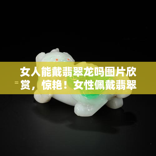 女人能戴翡翠龙吗图片欣赏，惊艳！女性佩戴翡翠龙的美图展示