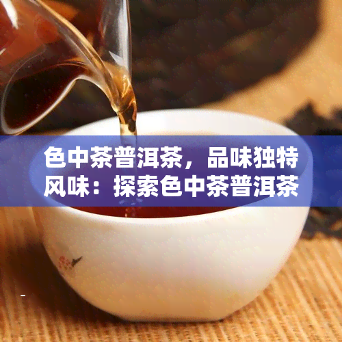 色中茶普洱茶，品味独特风味：探索色中茶普洱茶的世界