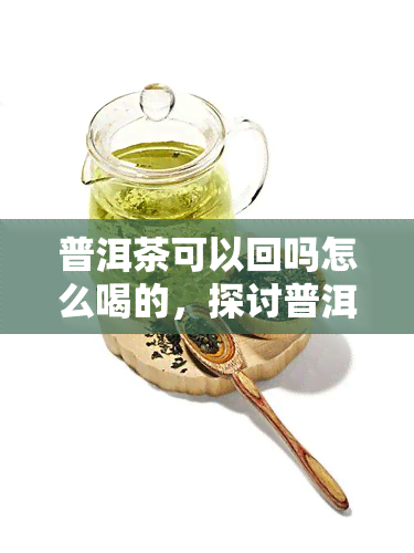 普洱茶可以回吗怎么喝的，探讨普洱茶的回特性及正确冲泡方法