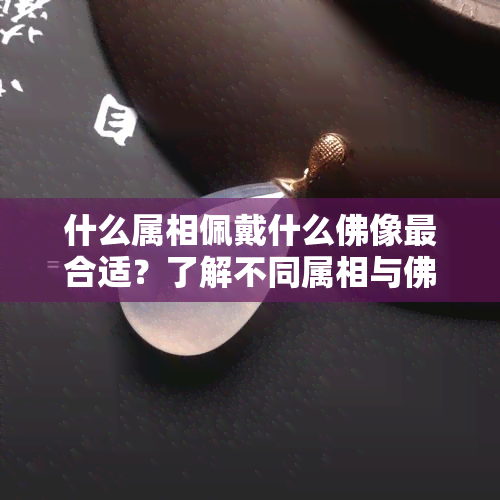 什么属相佩戴什么佛像最合适？了解不同属相与佛像的搭配宜忌