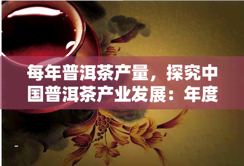 每年普洱茶产量，探究中国普洱茶产业发展：年度产量变化与趋势分析