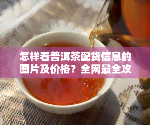 怎样看普洱茶配货信息的图片及价格？全网最全攻略！