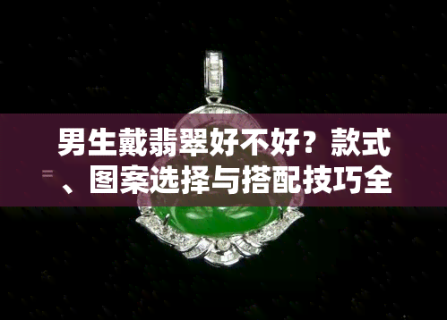 男生戴翡翠好不好？款式、图案选择与搭配技巧全解析