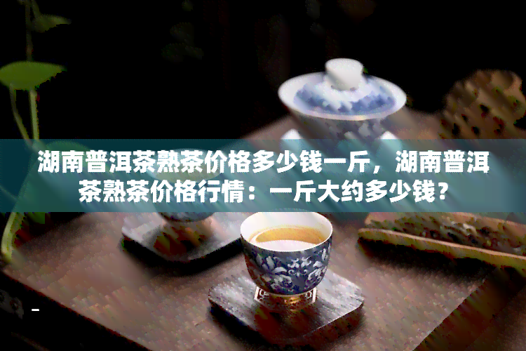 湖南普洱茶熟茶价格多少钱一斤，湖南普洱茶熟茶价格行情：一斤大约多少钱？