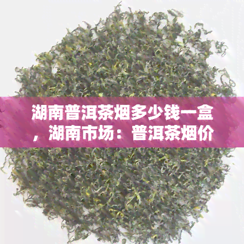 湖南普洱茶多少钱一盒，湖南市场：普洱茶价格调查，一盒多少钱？