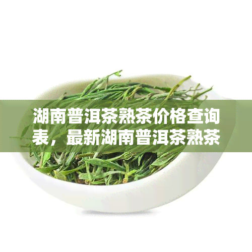 湖南普洱茶熟茶价格查询表，最新湖南普洱茶熟茶价格查询表，一网打尽全品种信息！