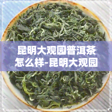 昆明大观园普洱茶怎么样-昆明大观园普洱茶怎么样啊