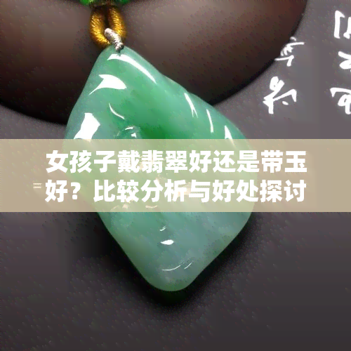 女孩子戴翡翠好还是带玉好？比较分析与好处探讨