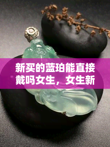 新买的蓝珀能直接戴吗女生，女生新购蓝珀饰品是否可以直接佩戴？