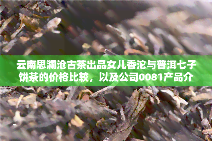 云南思澜沧古茶出品女儿香沱与普洱七子饼茶的价格比较，以及公司0081产品介绍，思澜沧茶厂详情，官网链接及云南普洱澜沧古茶股份简介