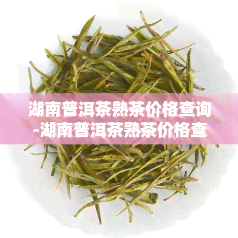 湖南普洱茶熟茶价格查询-湖南普洱茶熟茶价格查询表