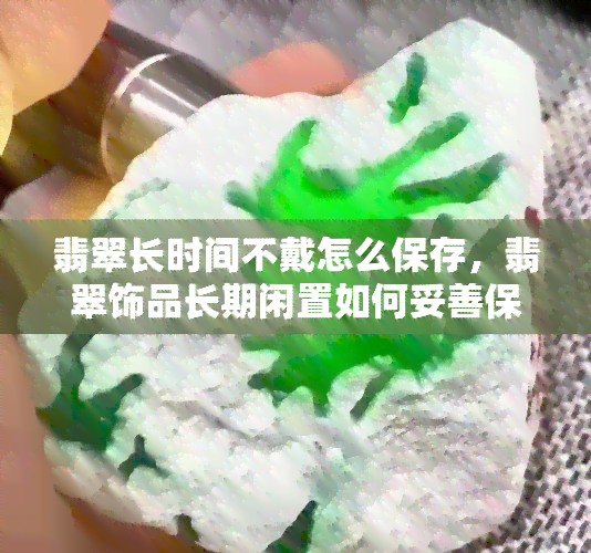 翡翠长时间不戴怎么保存，翡翠饰品长期闲置如何妥善保存？这份指南告诉你