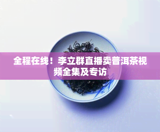 全程在线！李立群直播卖普洱茶视频全集及专访