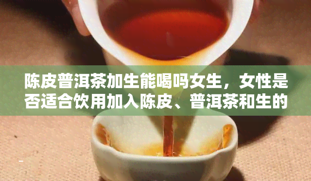 陈皮普洱茶加生能喝吗女生，女性是否适合饮用加入陈皮、普洱茶和生的饮品？