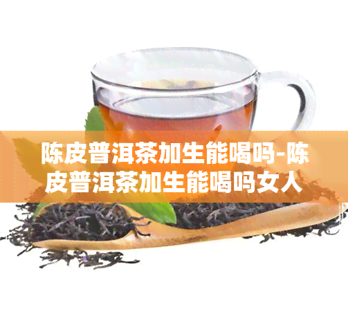 陈皮普洱茶加生能喝吗-陈皮普洱茶加生能喝吗女人