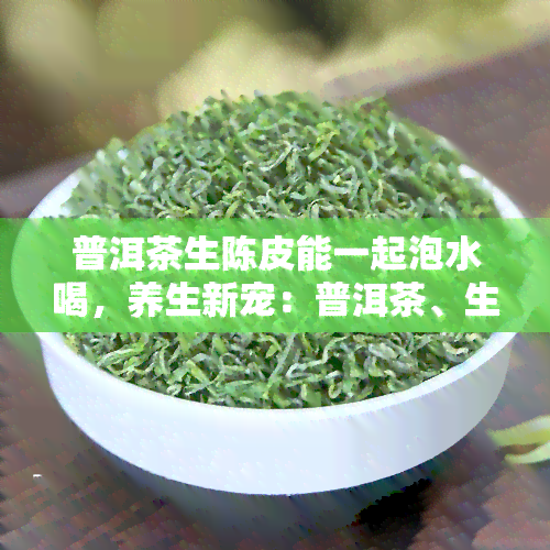 普洱茶生陈皮能一起泡水喝，养生新宠：普洱茶、生与陈皮的完美搭配，健饮品必备！