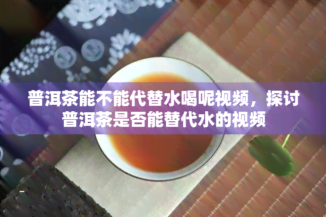 普洱茶能不能代替水喝呢视频，探讨普洱茶是否能替代水的视频