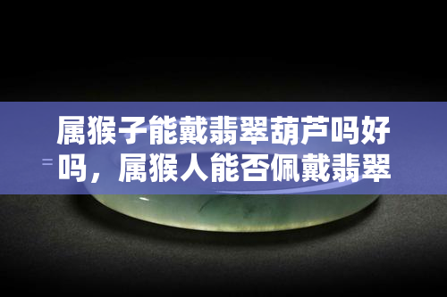 属猴子能戴翡翠葫芦吗好吗，属猴人能否佩戴翡翠葫芦？全面解析其优缺点