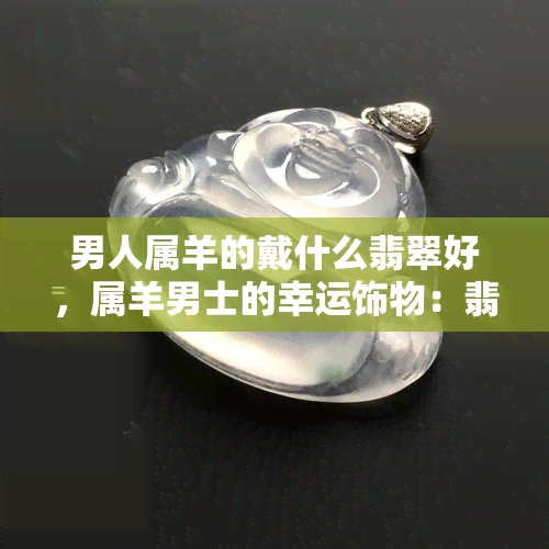 男人属羊的戴什么翡翠好，属羊男士的幸运饰物：翡翠的选择与佩戴建议