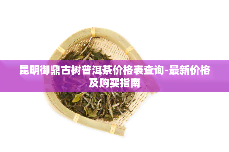 昆明御鼎古树普洱茶价格表查询-最新价格及购买指南