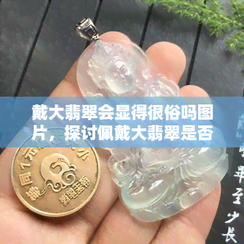 戴大翡翠会显得很俗吗图片，探讨佩戴大翡翠是否会显得俗气：看图分析