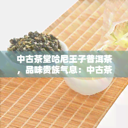 中古茶堂哈尼王子普洱茶，品味贵族气息：中古茶堂哈尼王子普洱茶