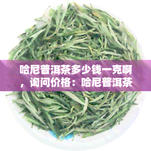 哈尼普洱茶多少钱一克啊，询问价格：哈尼普洱茶每克售价是多少？