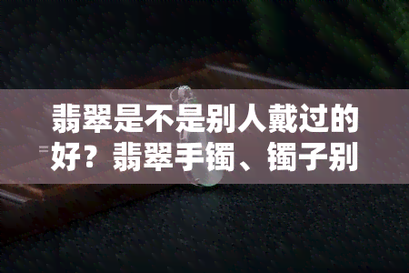 翡翠是不是别人戴过的好？翡翠手镯、镯子别人的使用处理方法