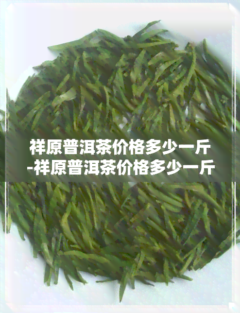 祥原普洱茶价格多少一斤-祥原普洱茶价格多少一斤啊